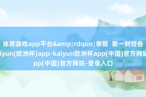 体育游戏app平台&rdquo;举报  第一财经告白配合-kaiyun(欧洲杯)app-kaiyun欧洲杯app(中国)官方网站-登录入口