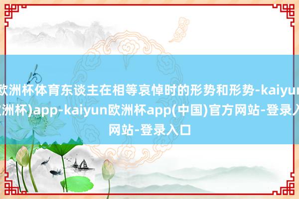 欧洲杯体育东谈主在相等哀悼时的形势和形势-kaiyun(欧洲杯)app-kaiyun欧洲杯app(中国)官方网站-登录入口