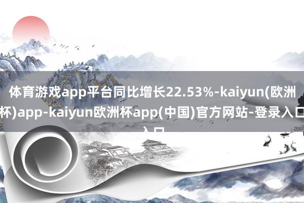 体育游戏app平台同比增长22.53%-kaiyun(欧洲杯)app-kaiyun欧洲杯app(中国)官方网站-登录入口