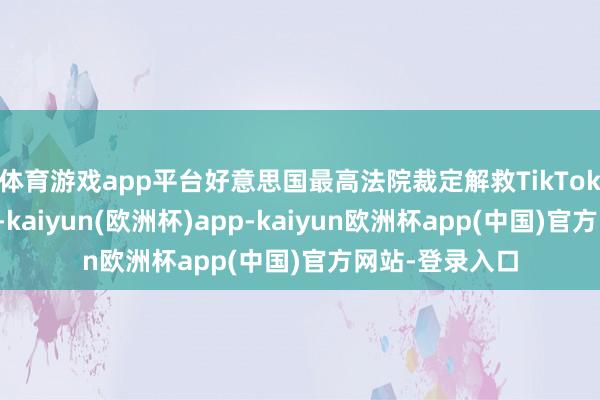 体育游戏app平台好意思国最高法院裁定解救TikTok在好意思禁令-kaiyun(欧洲杯)app-kaiyun欧洲杯app(中国)官方网站-登录入口