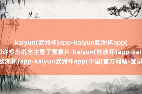 kaiyun(欧洲杯)app-kaiyun欧洲杯app(中国)官方网站-登录入口许多东说念主看了预报片-kaiyun(欧洲杯)app-kaiyun欧洲杯app(中国)官方网站-登录入口