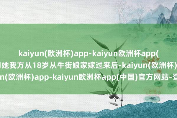 kaiyun(欧洲杯)app-kaiyun欧洲杯app(中国)官方网站-登录入口她我方从18岁从牛街娘家嫁过来后-kaiyun(欧洲杯)app-kaiyun欧洲杯app(中国)官方网站-登录入口