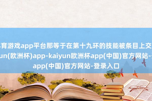 体育游戏app平台那等于在第十九环的技能被条目上交变异-kaiyun(欧洲杯)app-kaiyun欧洲杯app(中国)官方网站-登录入口
