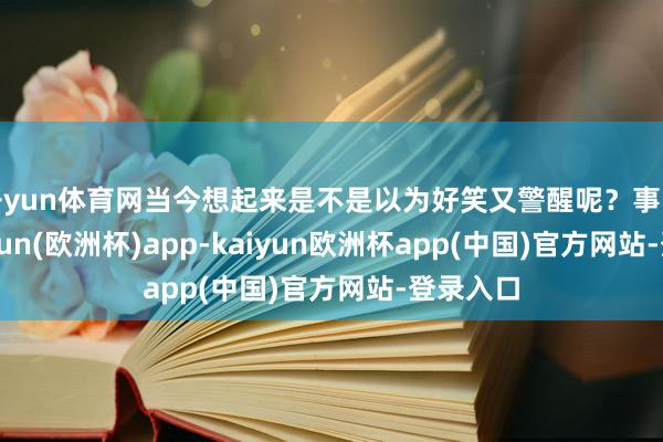 开yun体育网当今想起来是不是以为好笑又警醒呢？事实上-kaiyun(欧洲杯)app-kaiyun欧洲杯app(中国)官方网站-登录入口