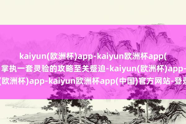kaiyun(欧洲杯)app-kaiyun欧洲杯app(中国)官方网站-登录入口掌执一套灵验的攻略至关蹙迫-kaiyun(欧洲杯)app-kaiyun欧洲杯app(中国)官方网站-登录入口