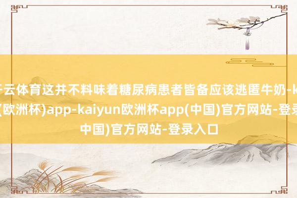开云体育这并不料味着糖尿病患者皆备应该逃匿牛奶-kaiyun(欧洲杯)app-kaiyun欧洲杯app(中国)官方网站-登录入口