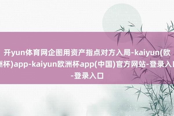 开yun体育网企图用资产指点对方入局-kaiyun(欧洲杯)app-kaiyun欧洲杯app(中国)官方网站-登录入口