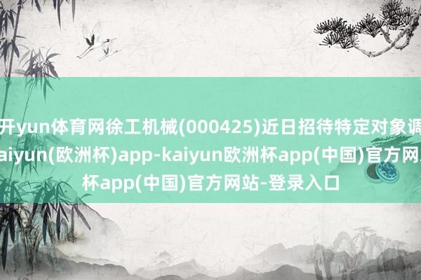 开yun体育网徐工机械(000425)近日招待特定对象调研时暗示-kaiyun(欧洲杯)app-kaiyun欧洲杯app(中国)官方网站-登录入口