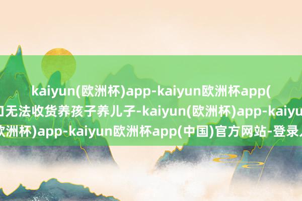 kaiyun(欧洲杯)app-kaiyun欧洲杯app(中国)官方网站-登录入口无法收货养孩子养儿子-kaiyun(欧洲杯)app-kaiyun欧洲杯app(中国)官方网站-登录入口