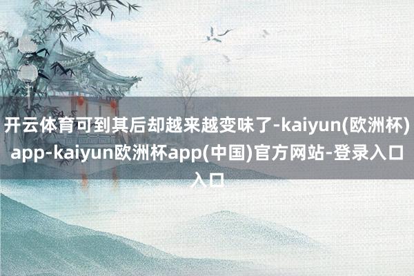 开云体育可到其后却越来越变味了-kaiyun(欧洲杯)app-kaiyun欧洲杯app(中国)官方网站-登录入口