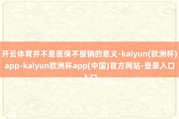 开云体育并不是医保不报销的意义-kaiyun(欧洲杯)app-kaiyun欧洲杯app(中国)官方网站-登录入口