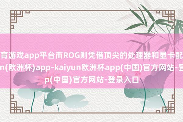 体育游戏app平台而ROG则凭借顶尖的处理器和显卡配置-kaiyun(欧洲杯)app-kaiyun欧洲杯app(中国)官方网站-登录入口