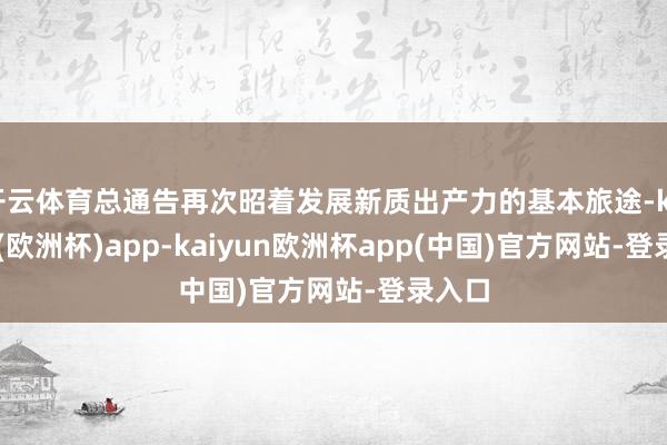 开云体育总通告再次昭着发展新质出产力的基本旅途-kaiyun(欧洲杯)app-kaiyun欧洲杯app(中国)官方网站-登录入口
