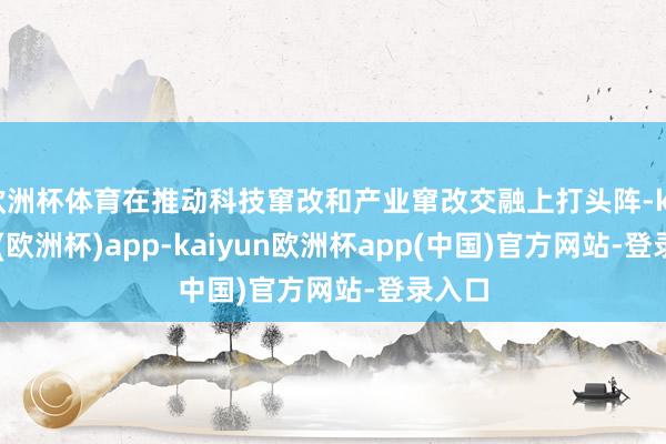欧洲杯体育在推动科技窜改和产业窜改交融上打头阵-kaiyun(欧洲杯)app-kaiyun欧洲杯app(中国)官方网站-登录入口