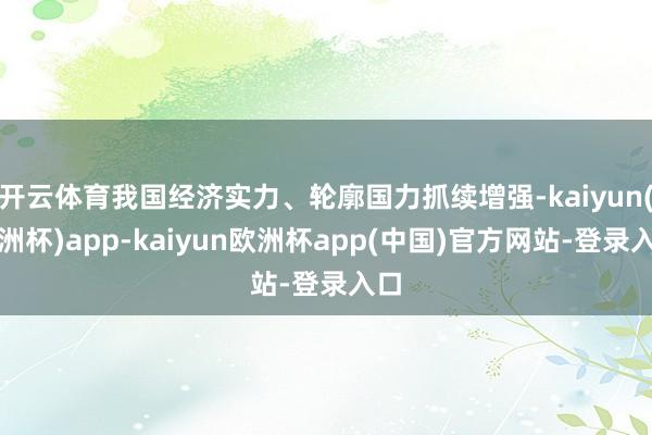 开云体育我国经济实力、轮廓国力抓续增强-kaiyun(欧洲杯)app-kaiyun欧洲杯app(中国)官方网站-登录入口