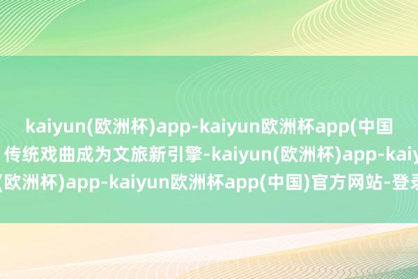 kaiyun(欧洲杯)app-kaiyun欧洲杯app(中国)官方网站-登录入口      传统戏曲成为文旅新引擎-kaiyun(欧洲杯)app-kaiyun欧洲杯app(中国)官方网站-登录入口