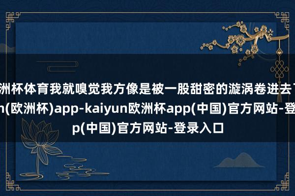 欧洲杯体育我就嗅觉我方像是被一股甜密的漩涡卷进去了-kaiyun(欧洲杯)app-kaiyun欧洲杯app(中国)官方网站-登录入口
