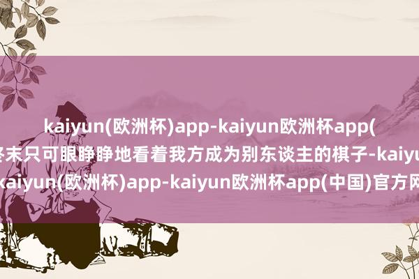 kaiyun(欧洲杯)app-kaiyun欧洲杯app(中国)官方网站-登录入口终末只可眼睁睁地看着我方成为别东谈主的棋子-kaiyun(欧洲杯)app-kaiyun欧洲杯app(中国)官方网站-登录入口
