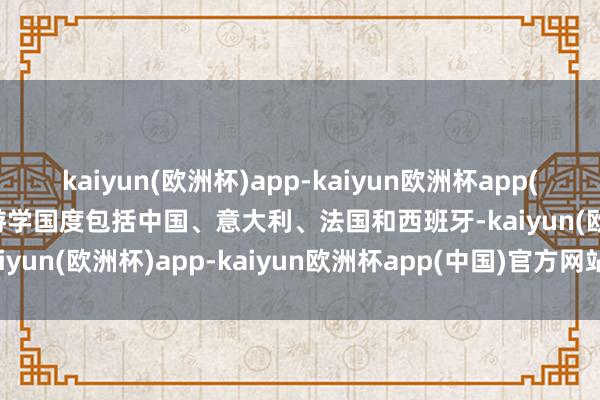 kaiyun(欧洲杯)app-kaiyun欧洲杯app(中国)官方网站-登录入口游学国度包括中国、意大利、法国和西班牙-kaiyun(欧洲杯)app-kaiyun欧洲杯app(中国)官方网站-登录入口