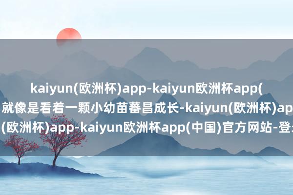 kaiyun(欧洲杯)app-kaiyun欧洲杯app(中国)官方网站-登录入口就像是看着一颗小幼苗蕃昌成长-kaiyun(欧洲杯)app-kaiyun欧洲杯app(中国)官方网站-登录入口