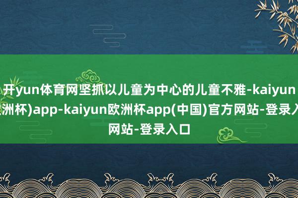 开yun体育网坚抓以儿童为中心的儿童不雅-kaiyun(欧洲杯)app-kaiyun欧洲杯app(中国)官方网站-登录入口