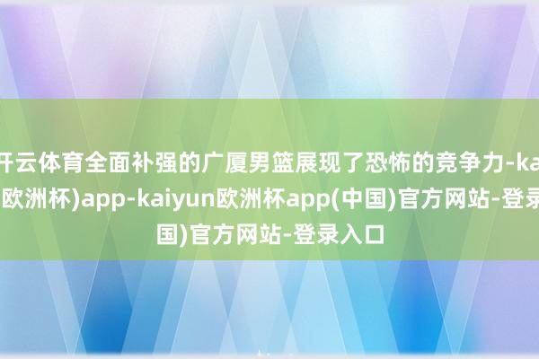 开云体育全面补强的广厦男篮展现了恐怖的竞争力-kaiyun(欧洲杯)app-kaiyun欧洲杯app(中国)官方网站-登录入口