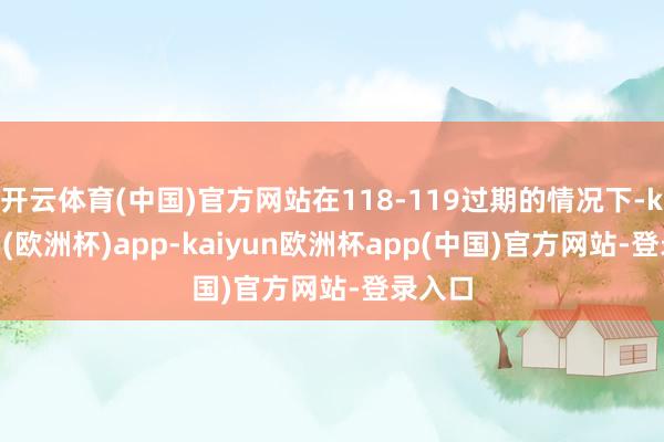 开云体育(中国)官方网站在118-119过期的情况下-kaiyun(欧洲杯)app-kaiyun欧洲杯app(中国)官方网站-登录入口