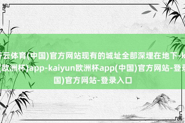 开云体育(中国)官方网站现有的城址全部深埋在地下-kaiyun(欧洲杯)app-kaiyun欧洲杯app(中国)官方网站-登录入口