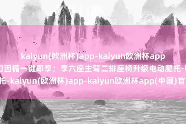 kaiyun(欧洲杯)app-kaiyun欧洲杯app(中国)官方网站-登录入口因循一键即享；享六座主驾二排座椅升级电动腿托-kaiyun(欧洲杯)app-kaiyun欧洲杯app(中国)官方网站-登录入口