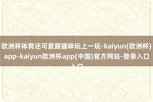 欧洲杯体育还可爱跟猫咪玩上一玩-kaiyun(欧洲杯)app-kaiyun欧洲杯app(中国)官方网站-登录入口
