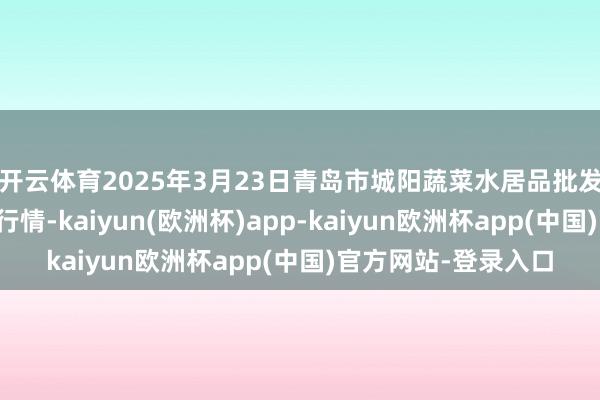 开云体育2025年3月23日青岛市城阳蔬菜水居品批发市集有限公司价钱行情-kaiyun(欧洲杯)app-kaiyun欧洲杯app(中国)官方网站-登录入口