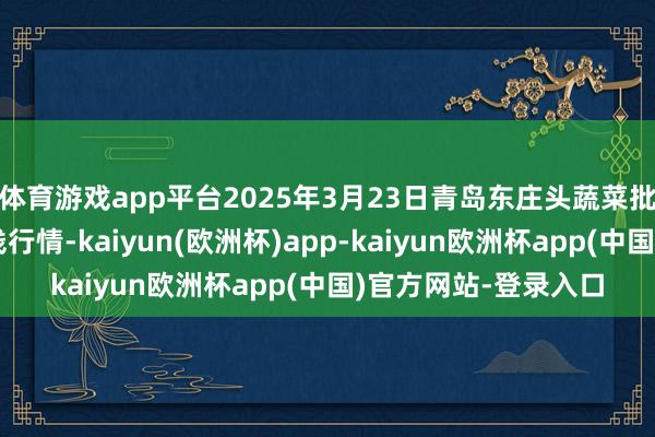 体育游戏app平台2025年3月23日青岛东庄头蔬菜批发市集有限公司价钱行情-kaiyun(欧洲杯)app-kaiyun欧洲杯app(中国)官方网站-登录入口