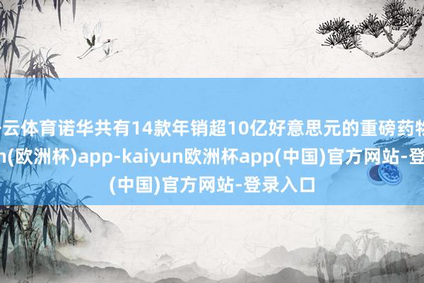 开云体育诺华共有14款年销超10亿好意思元的重磅药物-kaiyun(欧洲杯)app-kaiyun欧洲杯app(中国)官方网站-登录入口