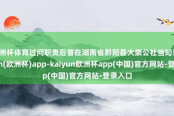 欧洲杯体育过问职责后曾在湖南省黔阳县大崇公社当知青-kaiyun(欧洲杯)app-kaiyun欧洲杯app(中国)官方网站-登录入口