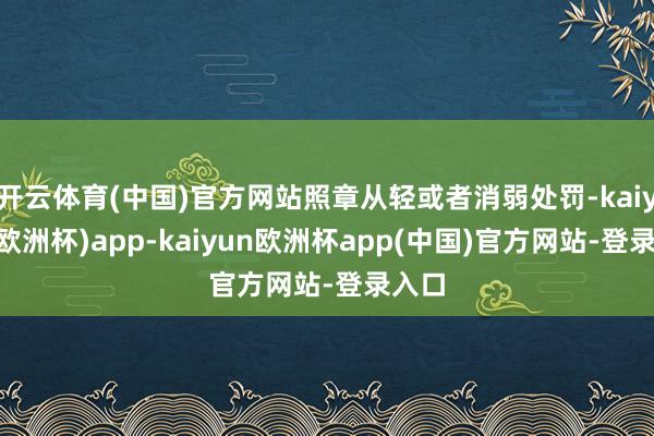 开云体育(中国)官方网站照章从轻或者消弱处罚-kaiyun(欧洲杯)app-kaiyun欧洲杯app(中国)官方网站-登录入口