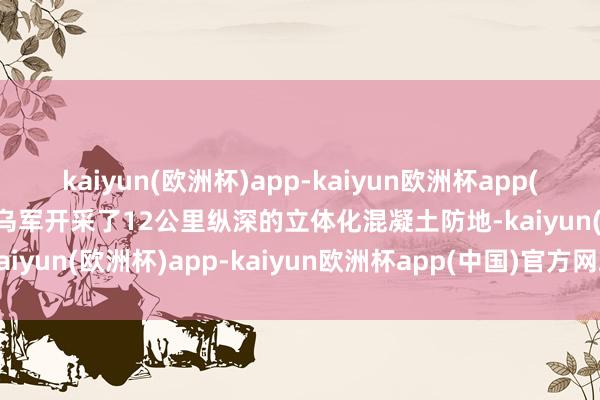 kaiyun(欧洲杯)app-kaiyun欧洲杯app(中国)官方网站-登录入口乌军开采了12公里纵深的立体化混凝土防地-kaiyun(欧洲杯)app-kaiyun欧洲杯app(中国)官方网站-登录入口