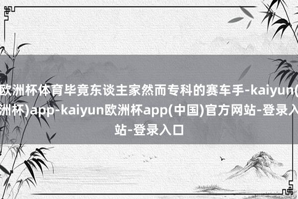 欧洲杯体育毕竟东谈主家然而专科的赛车手-kaiyun(欧洲杯)app-kaiyun欧洲杯app(中国)官方网站-登录入口