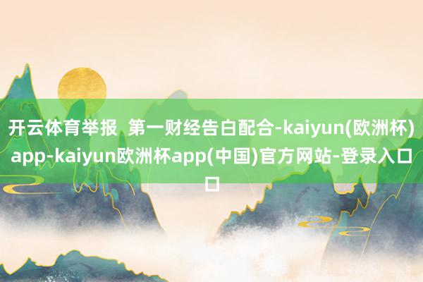 开云体育举报  第一财经告白配合-kaiyun(欧洲杯)app-kaiyun欧洲杯app(中国)官方网站-登录入口