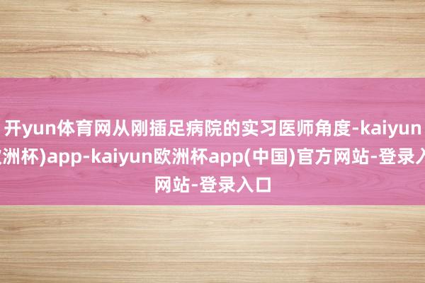 开yun体育网从刚插足病院的实习医师角度-kaiyun(欧洲杯)app-kaiyun欧洲杯app(中国)官方网站-登录入口