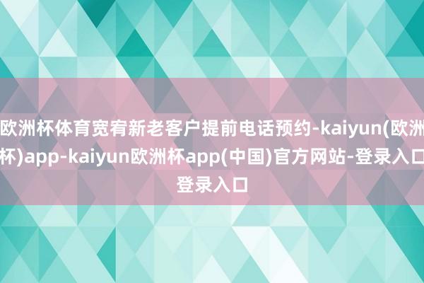 欧洲杯体育宽宥新老客户提前电话预约-kaiyun(欧洲杯)app-kaiyun欧洲杯app(中国)官方网站-登录入口