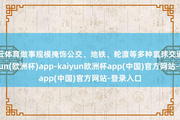 开云体育做事规模掩饰公交、地铁、轮渡等多种寰球交通形势-kaiyun(欧洲杯)app-kaiyun欧洲杯app(中国)官方网站-登录入口