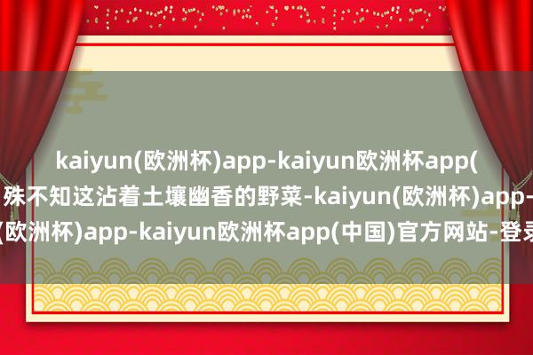 kaiyun(欧洲杯)app-kaiyun欧洲杯app(中国)官方网站-登录入口殊不知这沾着土壤幽香的野菜-kaiyun(欧洲杯)app-kaiyun欧洲杯app(中国)官方网站-登录入口