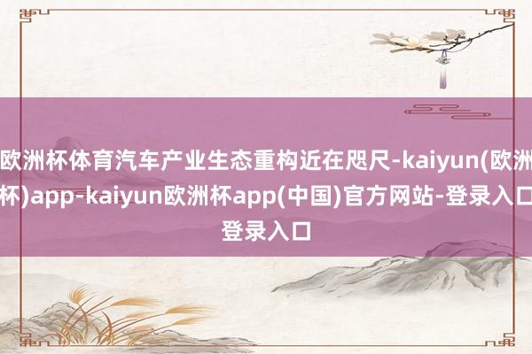 欧洲杯体育汽车产业生态重构近在咫尺-kaiyun(欧洲杯)app-kaiyun欧洲杯app(中国)官方网站-登录入口