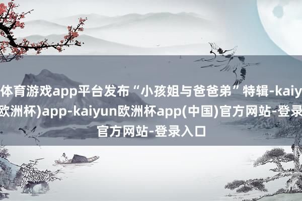 体育游戏app平台发布“小孩姐与爸爸弟”特辑-kaiyun(欧洲杯)app-kaiyun欧洲杯app(中国)官方网站-登录入口