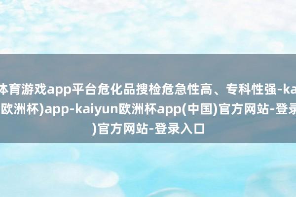 体育游戏app平台危化品搜检危急性高、专科性强-kaiyun(欧洲杯)app-kaiyun欧洲杯app(中国)官方网站-登录入口