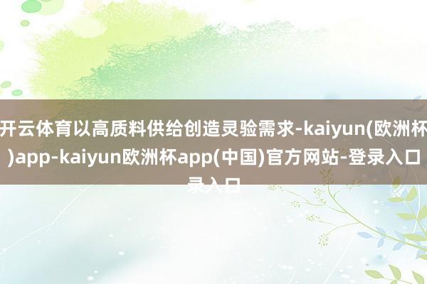 开云体育以高质料供给创造灵验需求-kaiyun(欧洲杯)app-kaiyun欧洲杯app(中国)官方网站-登录入口