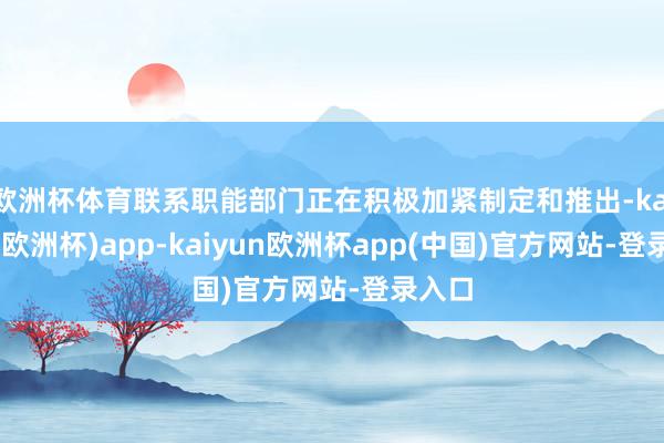 欧洲杯体育联系职能部门正在积极加紧制定和推出-kaiyun(欧洲杯)app-kaiyun欧洲杯app(中国)官方网站-登录入口