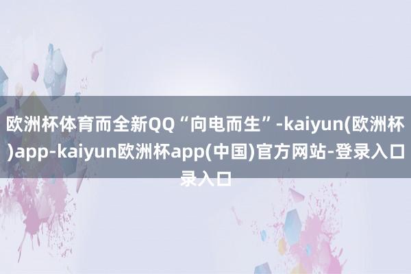 欧洲杯体育而全新QQ“向电而生”-kaiyun(欧洲杯)app-kaiyun欧洲杯app(中国)官方网站-登录入口