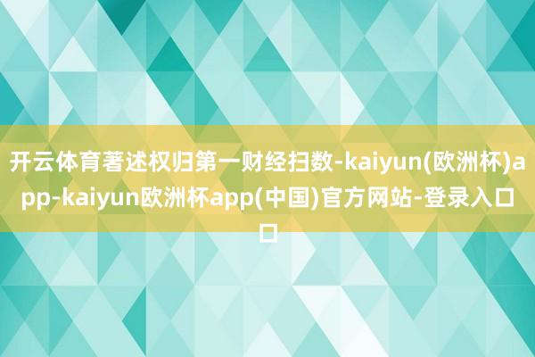 开云体育著述权归第一财经扫数-kaiyun(欧洲杯)app-kaiyun欧洲杯app(中国)官方网站-登录入口