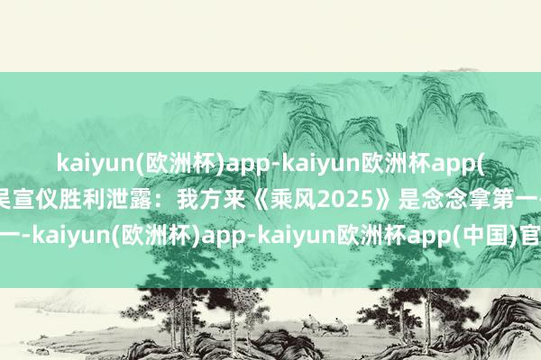 kaiyun(欧洲杯)app-kaiyun欧洲杯app(中国)官方网站-登录入口吴宣仪胜利泄露：我方来《乘风2025》是念念拿第一-kaiyun(欧洲杯)app-kaiyun欧洲杯app(中国)官方网站-登录入口